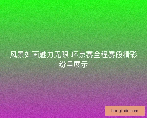 风景如画魅力无限 环京赛全程赛段精彩纷呈展示