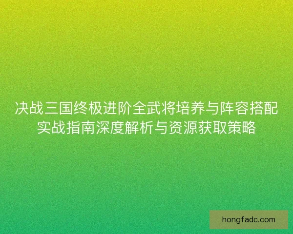 决战三国终极进阶全武将培养与阵容搭配实战指南深度解析与资源获取策略