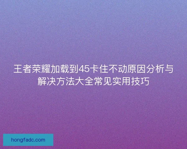 王者荣耀加载到45卡住不动原因分析与解决方法大全常见实用技巧