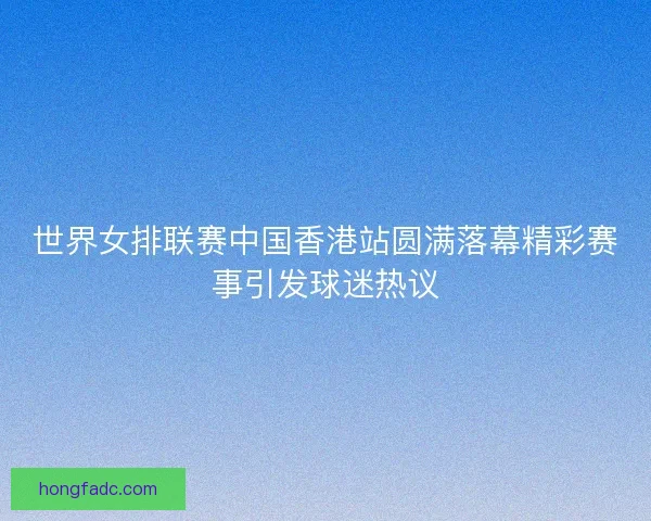 世界女排联赛中国香港站圆满落幕精彩赛事引发球迷热议