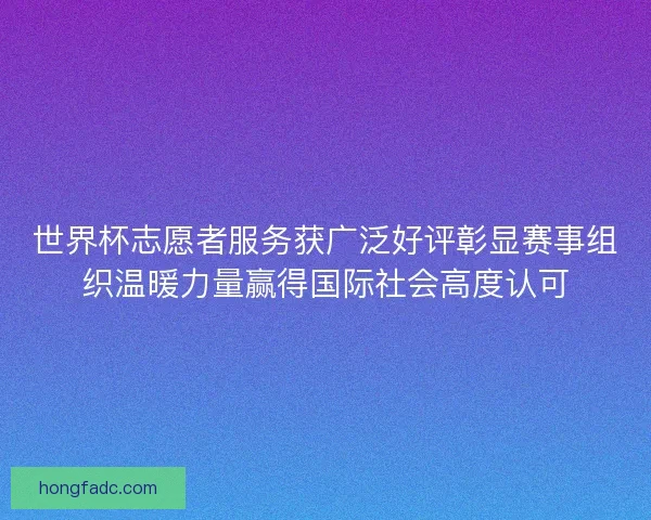 世界杯志愿者服务获广泛好评彰显赛事组织温暖力量赢得国际社会高度认可