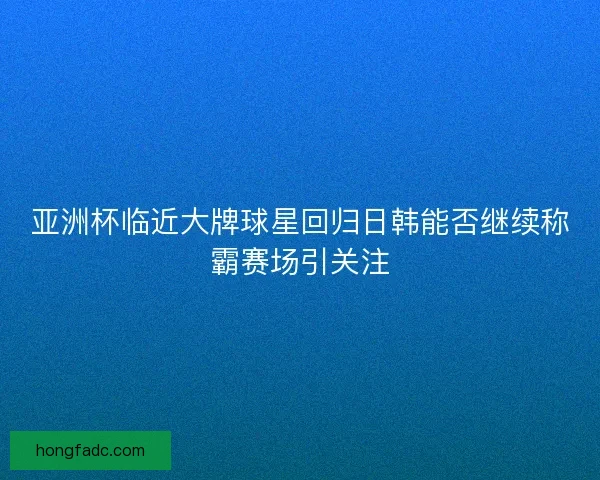 亚洲杯临近大牌球星回归日韩能否继续称霸赛场引关注