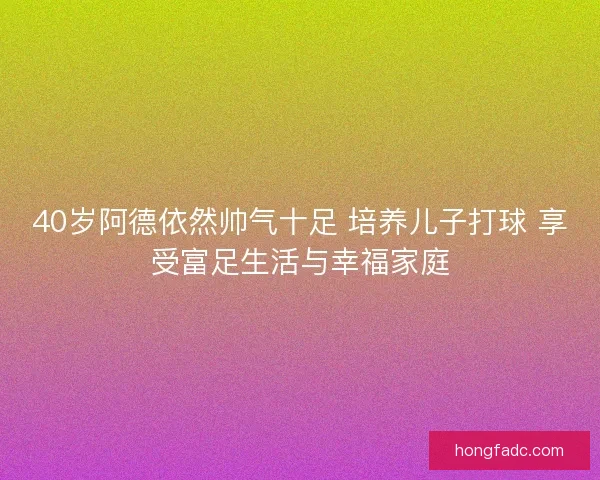40岁阿德依然帅气十足 培养儿子打球 享受富足生活与幸福家庭